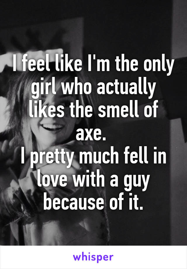 I feel like I'm the only girl who actually likes the smell of axe. 
I pretty much fell in love with a guy because of it.