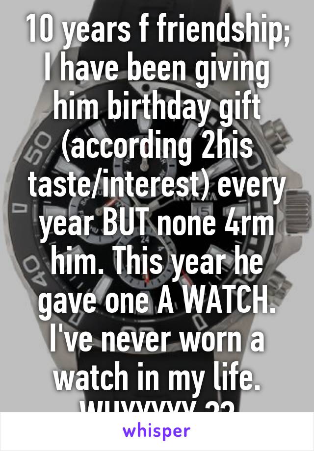 10 years f friendship; I have been giving him birthday gift (according 2his taste/interest) every year BUT none 4rm him. This year he gave one A WATCH. I've never worn a watch in my life. WHYYYYY ??