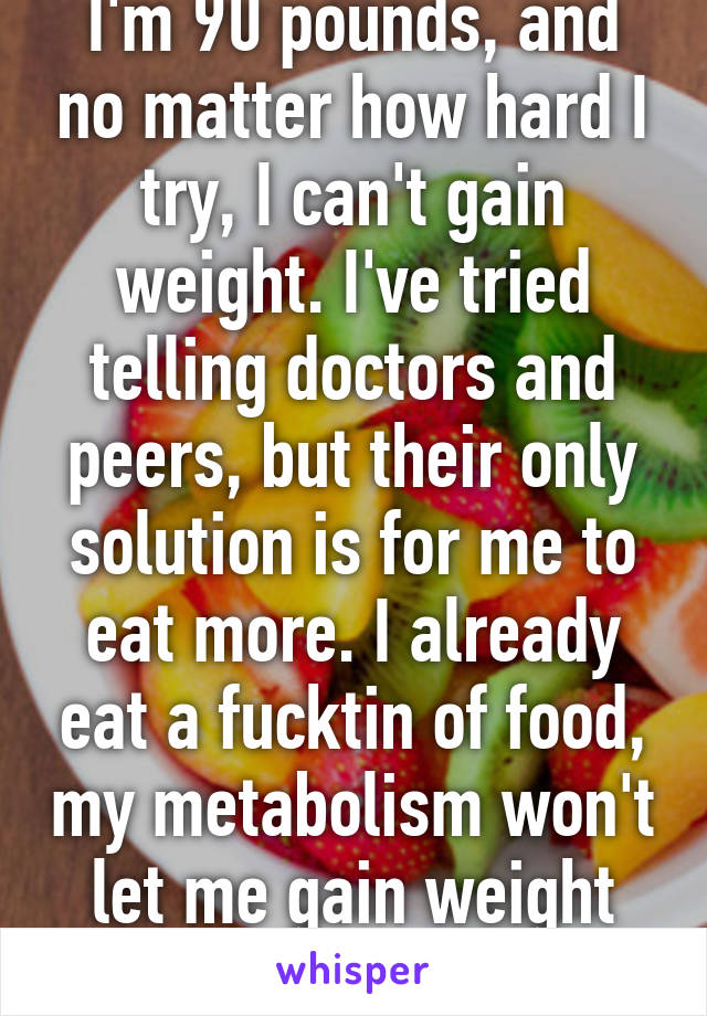 I'm 90 pounds, and no matter how hard I try, I can't gain weight. I've tried telling doctors and peers, but their only solution is for me to eat more. I already eat a fucktin of food, my metabolism won't let me gain weight properly. 