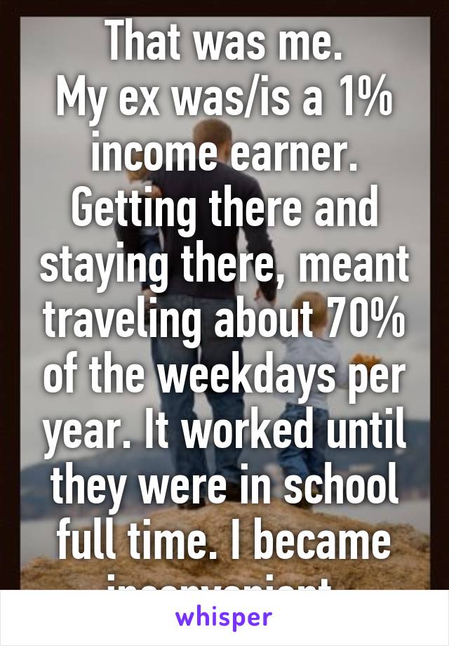 That was me.
My ex was/is a 1% income earner. Getting there and staying there, meant traveling about 70% of the weekdays per year. It worked until they were in school full time. I became inconvenient.