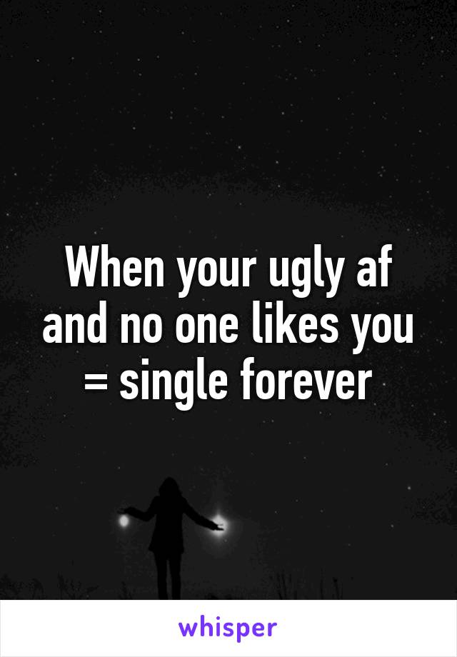 When your ugly af and no one likes you
= single forever