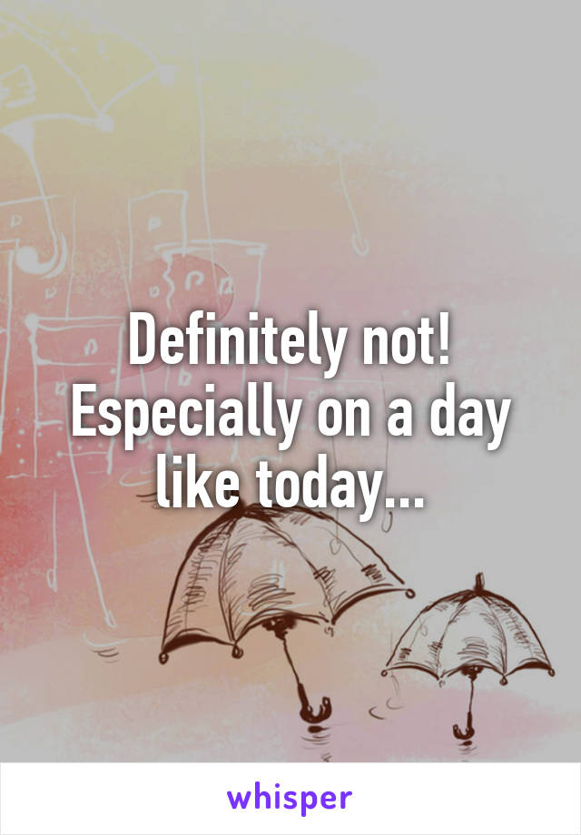 Definitely not! Especially on a day like today...