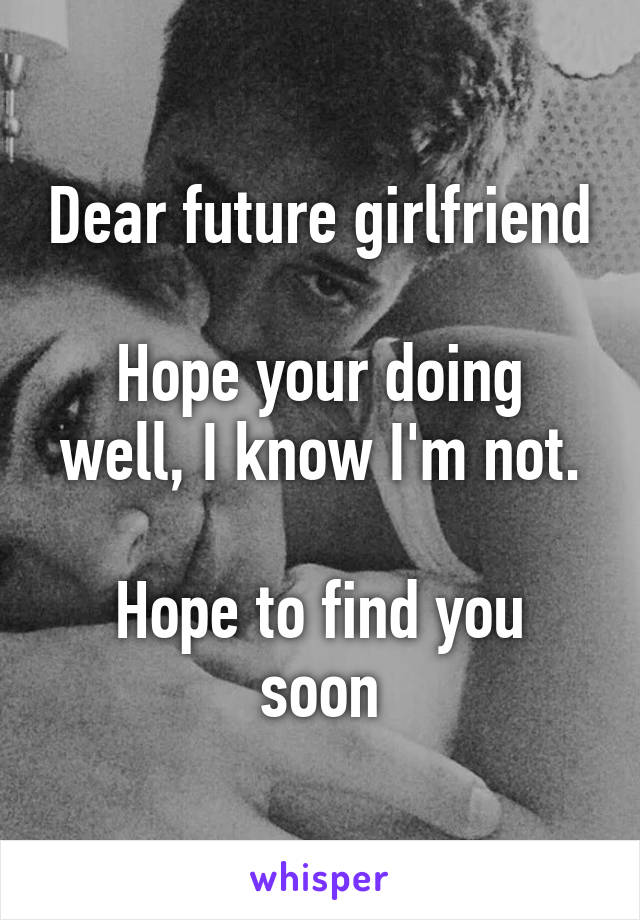 Dear future girlfriend

Hope your doing well, I know I'm not.

Hope to find you soon