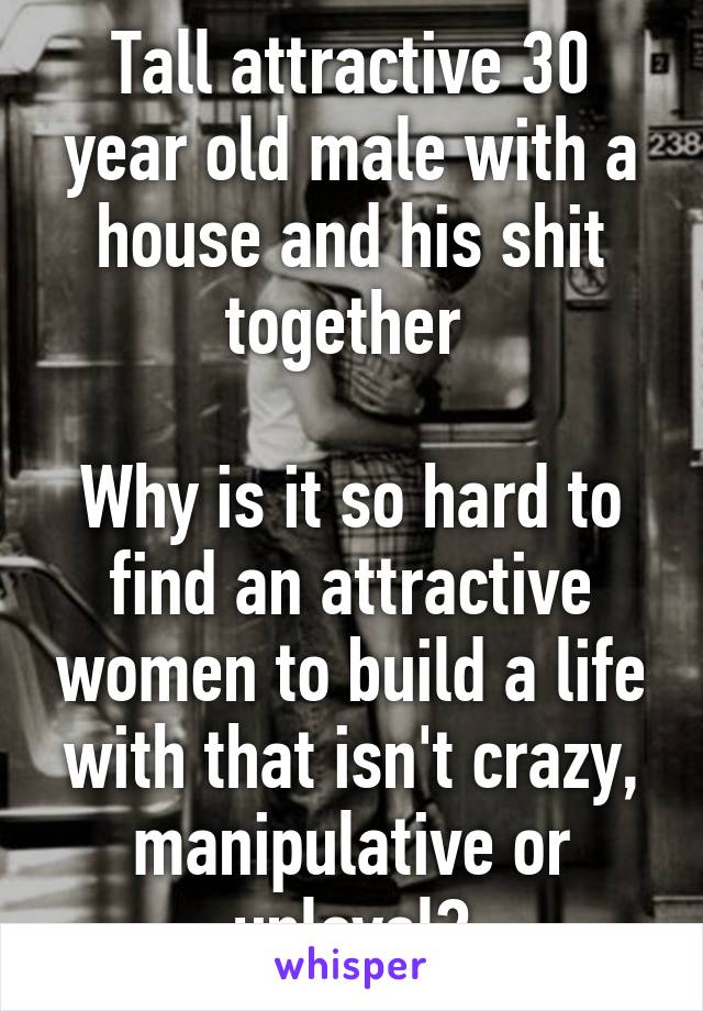 Tall attractive 30 year old male with a house and his shit together 

Why is it so hard to find an attractive women to build a life with that isn't crazy, manipulative or unloyal?