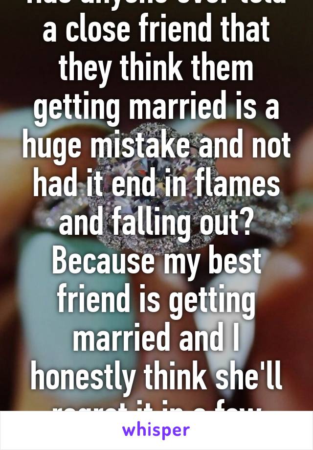 Has anyone ever told a close friend that they think them getting married is a huge mistake and not had it end in flames and falling out?
Because my best friend is getting married and I honestly think she'll regret it in a few years. 