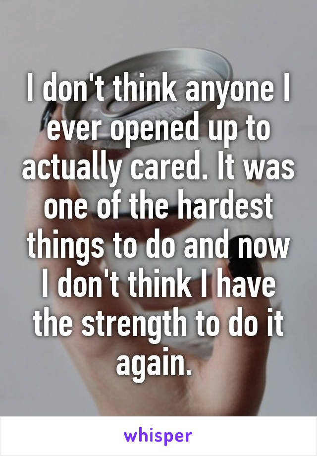 I don't think anyone I ever opened up to actually cared. It was one of the hardest things to do and now I don't think I have the strength to do it again. 