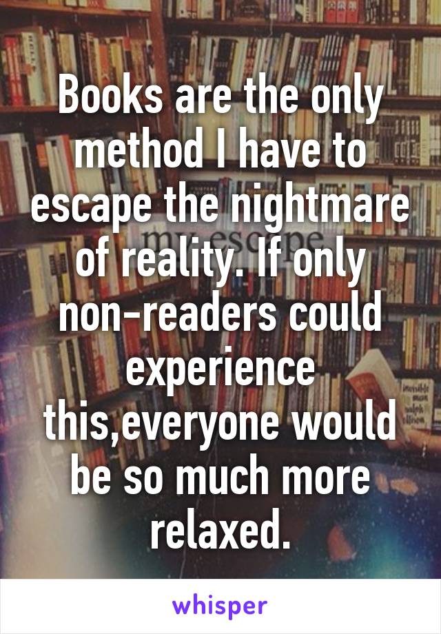 Books are the only method I have to escape the nightmare of reality. If only non-readers could experience this,everyone would be so much more relaxed.