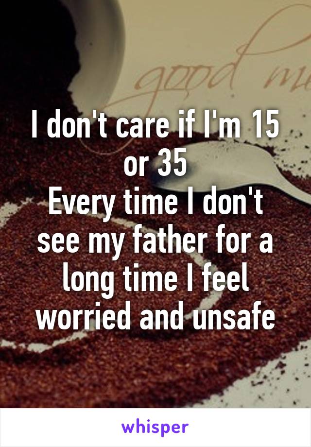 I don't care if I'm 15 or 35
Every time I don't see my father for a long time I feel worried and unsafe