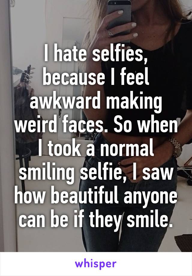 I hate selfies, because I feel awkward making weird faces. So when I took a normal smiling selfie, I saw how beautiful anyone can be if they smile.