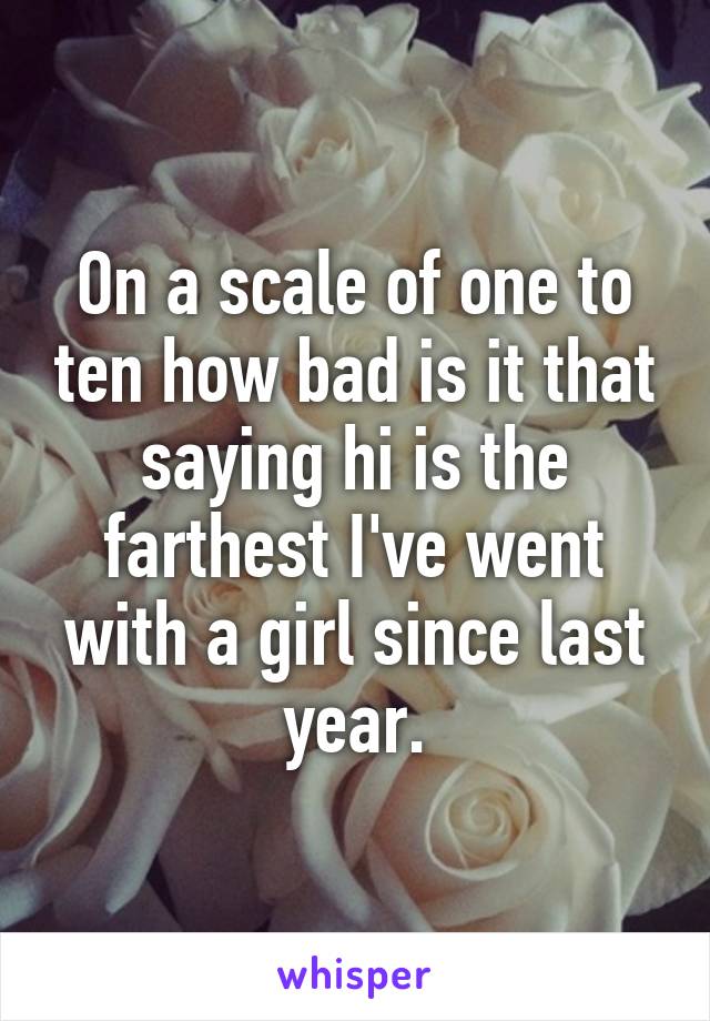 On a scale of one to ten how bad is it that saying hi is the farthest I've went with a girl since last year.