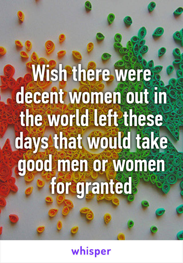 Wish there were decent women out in the world left these days that would take good men or women for granted