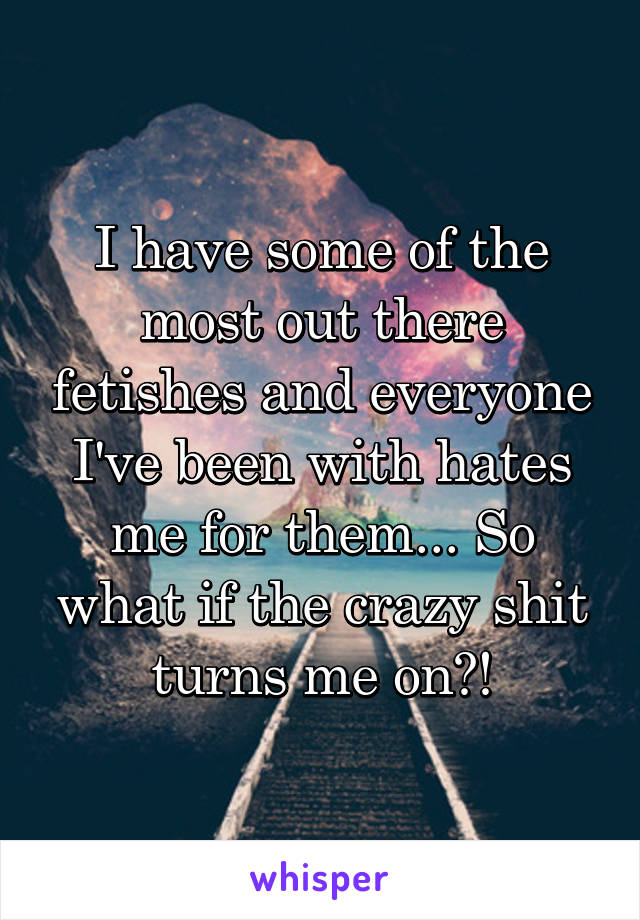 I have some of the most out there fetishes and everyone I've been with hates me for them... So what if the crazy shit turns me on?!