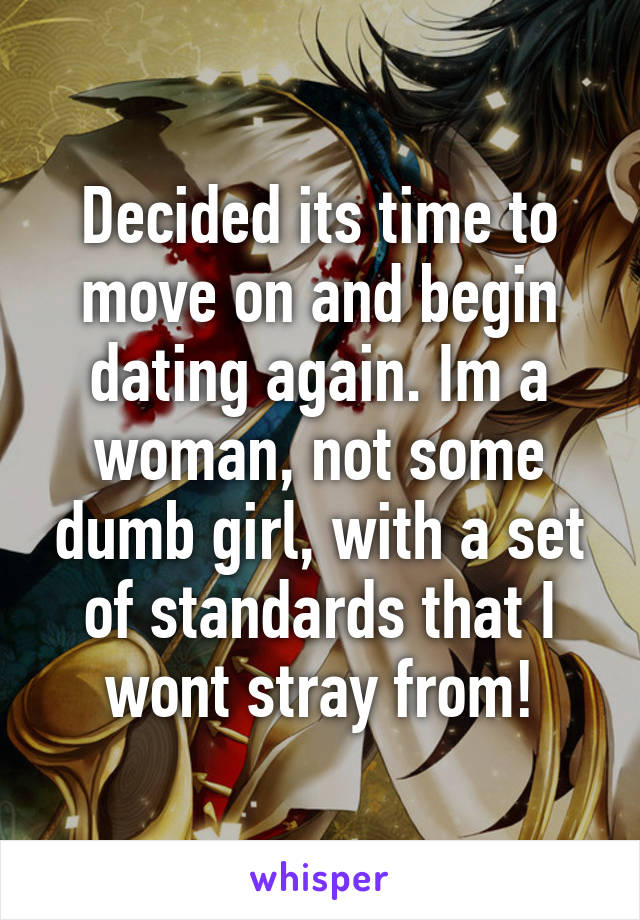 Decided its time to move on and begin dating again. Im a woman, not some dumb girl, with a set of standards that I wont stray from!