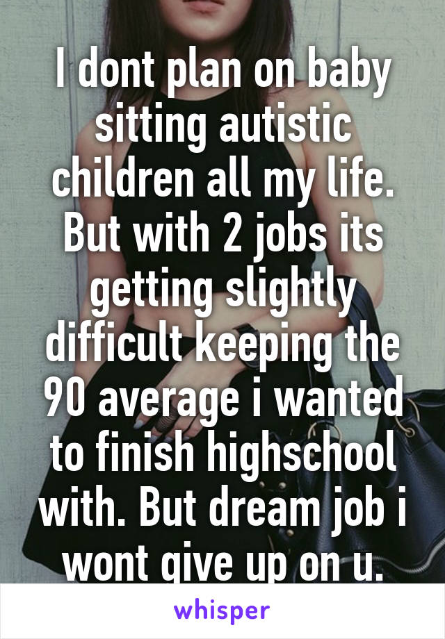 I dont plan on baby sitting autistic children all my life. But with 2 jobs its getting slightly difficult keeping the 90 average i wanted to finish highschool with. But dream job i wont give up on u.