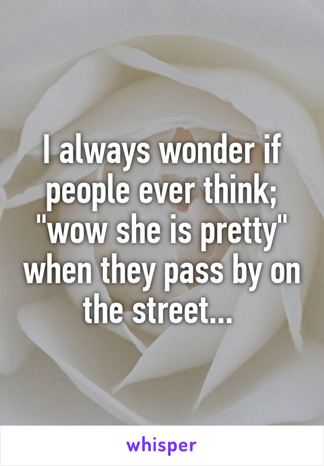 I always wonder if people ever think; "wow she is pretty" when they pass by on the street... 