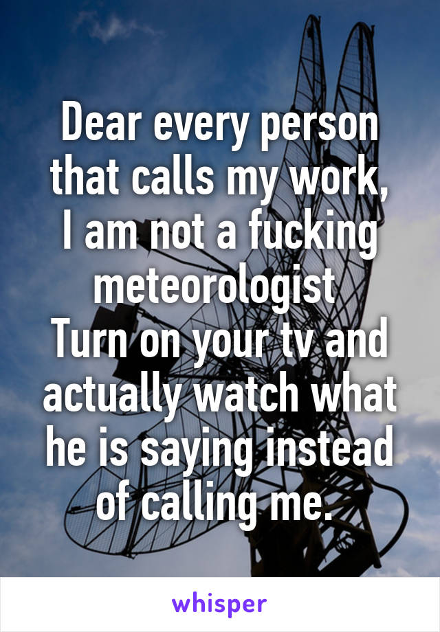 Dear every person that calls my work,
I am not a fucking meteorologist 
Turn on your tv and actually watch what he is saying instead of calling me. 