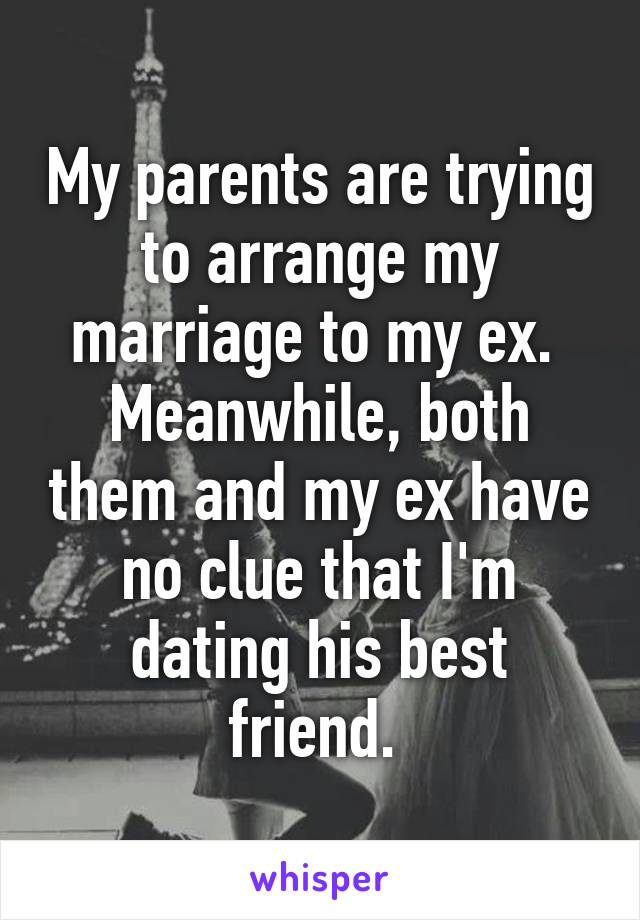 My parents are trying to arrange my marriage to my ex. 
Meanwhile, both them and my ex have no clue that I'm dating his best friend. 