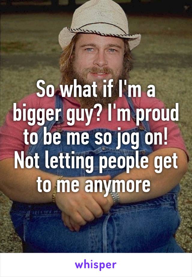 So what if I'm a bigger guy? I'm proud to be me so jog on! Not letting people get to me anymore 