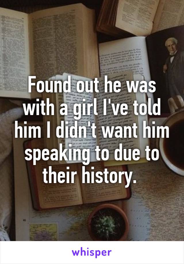 Found out he was with a girl I've told him I didn't want him speaking to due to their history. 