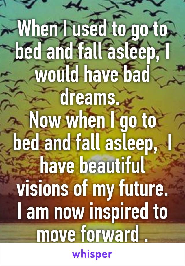 When I used to go to bed and fall asleep, I would have bad dreams. 
Now when I go to bed and fall asleep,  I have beautiful visions of my future.
I am now inspired to move forward .