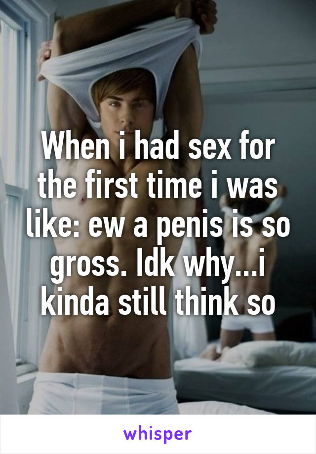 When i had sex for the first time i was like: ew a penis is so gross. Idk why...i kinda still think so