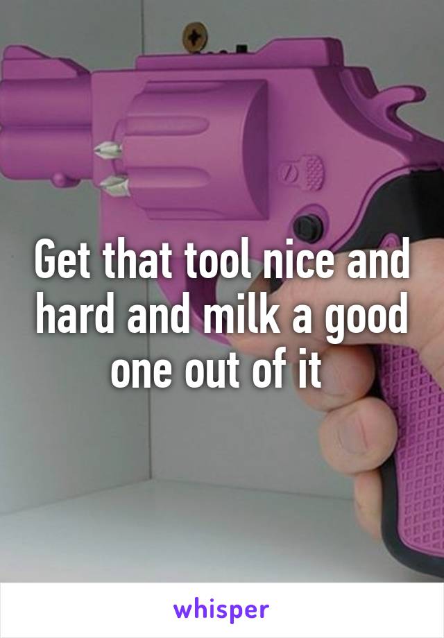 Get that tool nice and hard and milk a good one out of it 