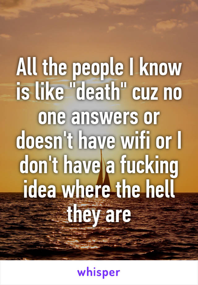 All the people I know is like "death" cuz no one answers or doesn't have wifi or I don't have a fucking idea where the hell they are