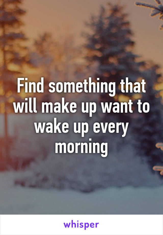 Find something that will make up want to wake up every morning