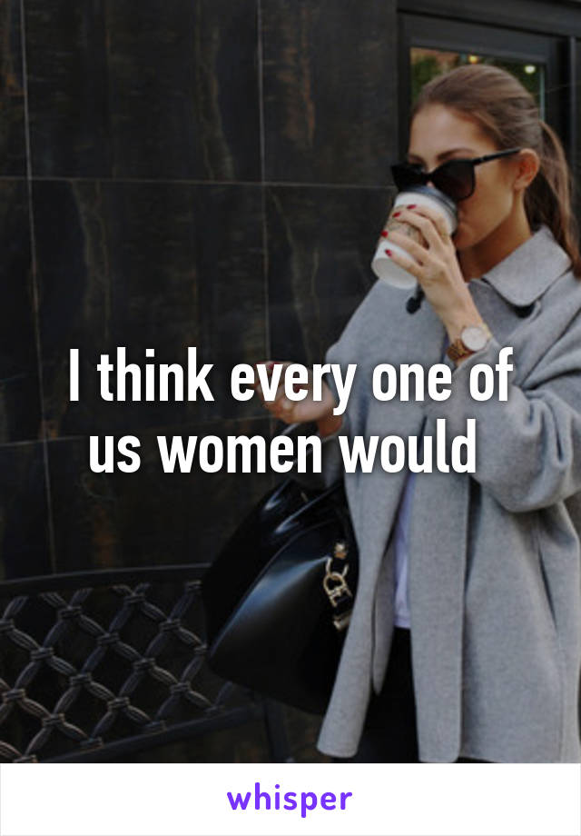 I think every one of us women would 