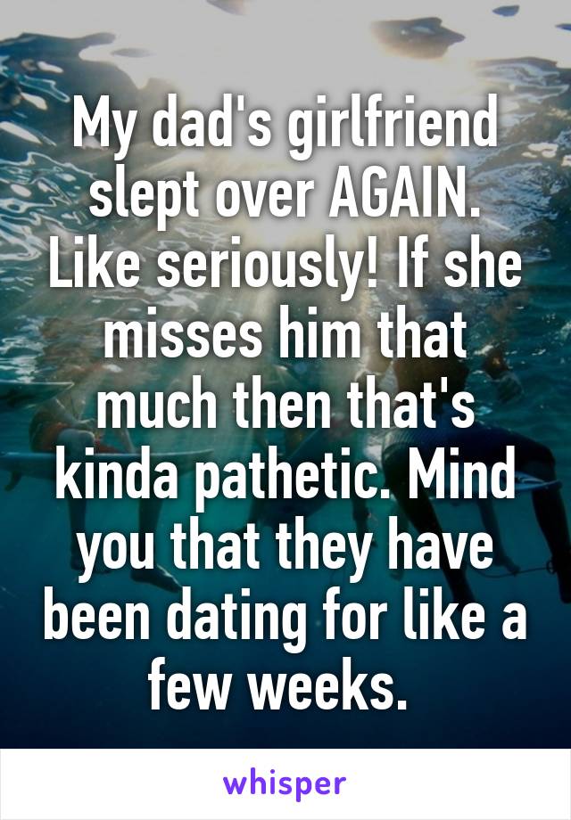 My dad's girlfriend slept over AGAIN. Like seriously! If she misses him that much then that's kinda pathetic. Mind you that they have been dating for like a few weeks. 