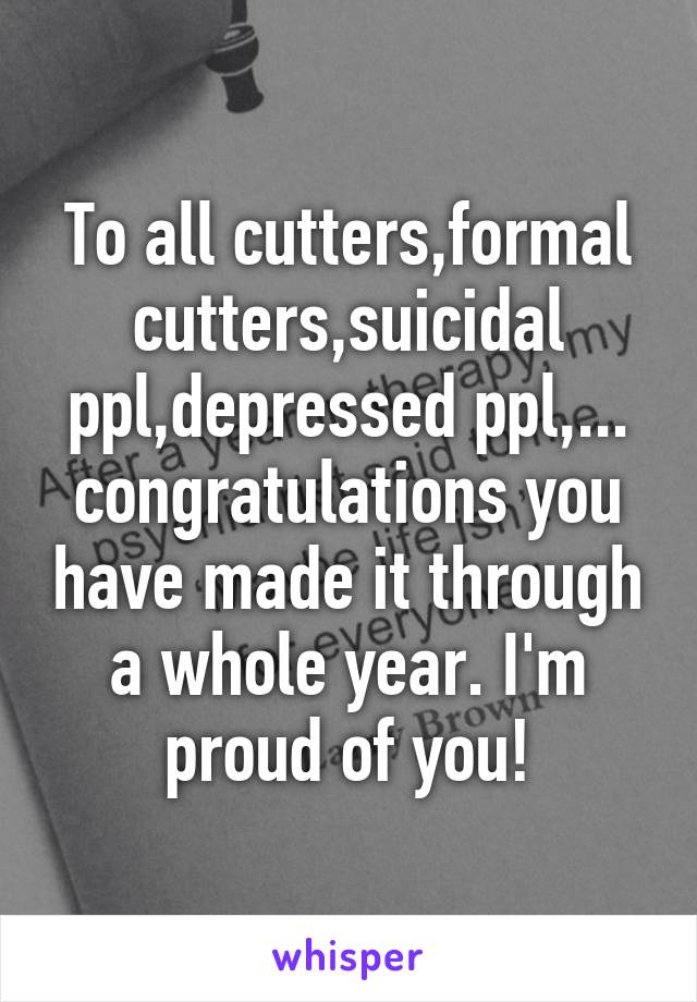 To all cutters,formal cutters,suicidal ppl,depressed ppl,... congratulations you have made it through a whole year. I'm proud of you!