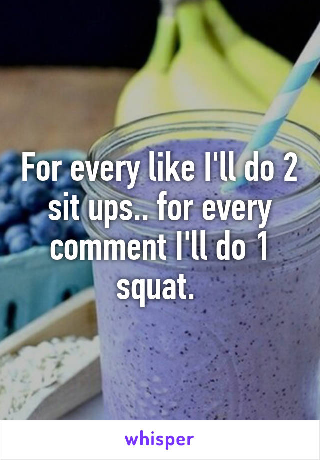 For every like I'll do 2 sit ups.. for every comment I'll do 1 squat. 