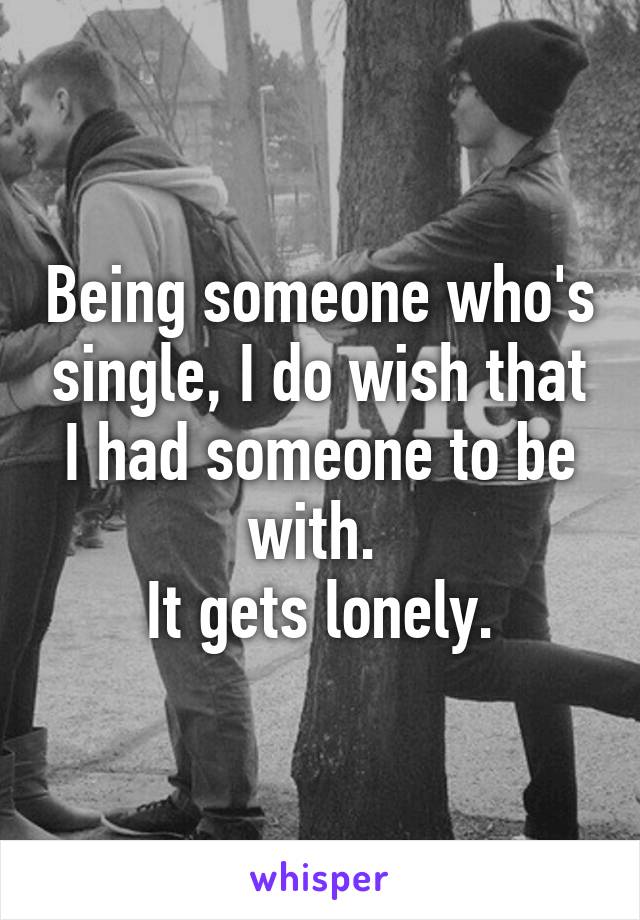 Being someone who's single, I do wish that I had someone to be with. 
It gets lonely.