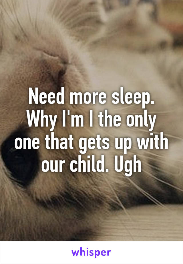 Need more sleep. Why I'm I the only one that gets up with our child. Ugh