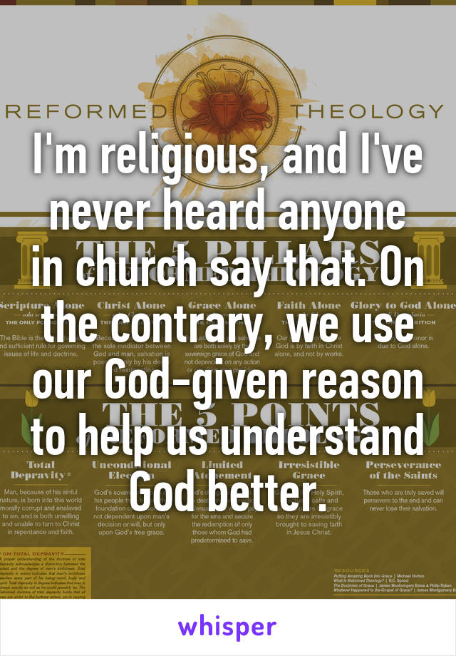 I'm religious, and I've never heard anyone in church say that. On the contrary, we use our God-given reason to help us understand God better.