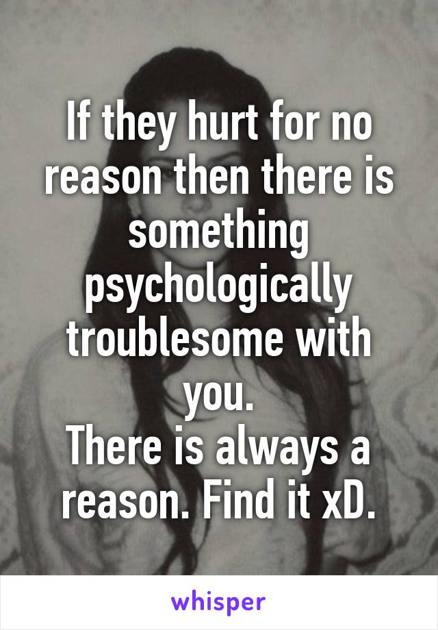 If they hurt for no reason then there is something psychologically troublesome with you.
There is always a reason. Find it xD.