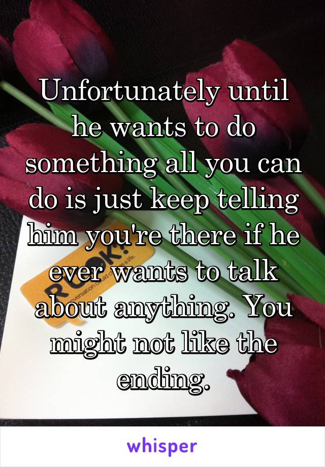 Unfortunately until he wants to do something all you can do is just keep telling him you're there if he ever wants to talk about anything. You might not like the ending.