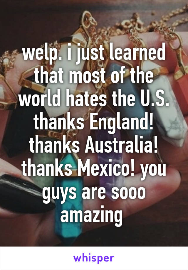 welp. i just learned that most of the world hates the U.S. thanks England! thanks Australia! thanks Mexico! you guys are sooo amazing 