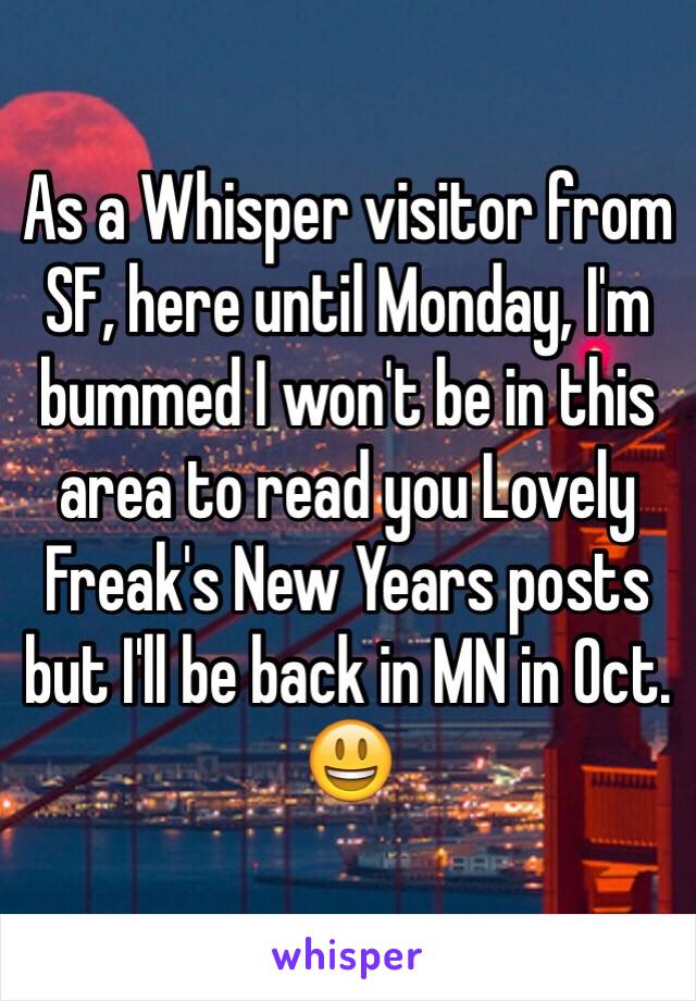 As a Whisper visitor from SF, here until Monday, I'm bummed I won't be in this area to read you Lovely Freak's New Years posts but I'll be back in MN in Oct.  😃