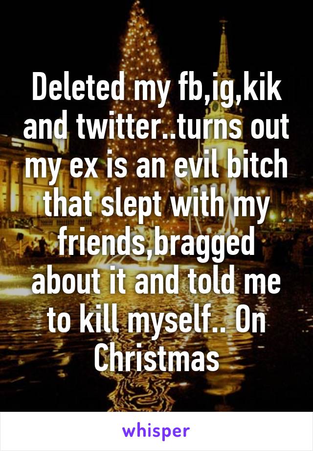 Deleted my fb,ig,kik and twitter..turns out my ex is an evil bitch that slept with my friends,bragged about it and told me to kill myself.. On Christmas