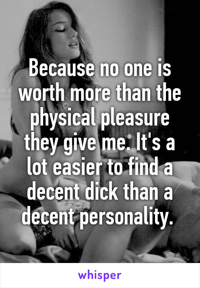 Because no one is worth more than the physical pleasure they give me. It's a lot easier to find a decent dick than a decent personality. 