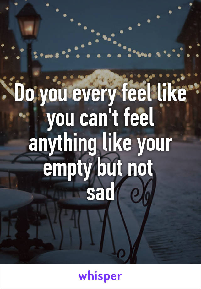 Do you every feel like you can't feel anything like your empty but not 
sad