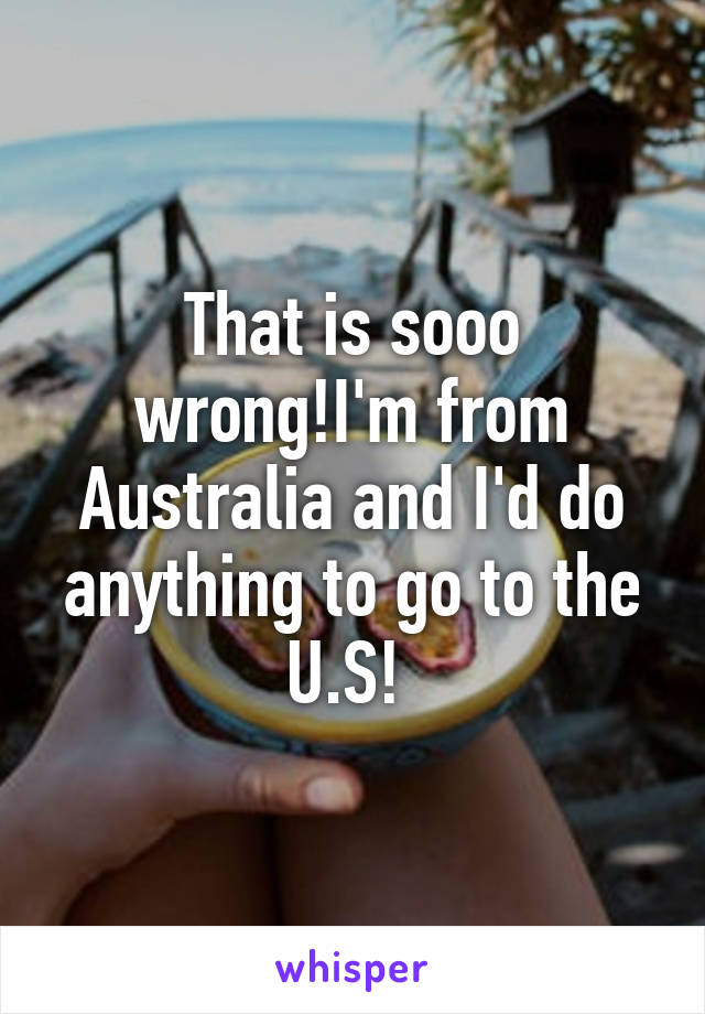 That is sooo wrong!I'm from Australia and I'd do anything to go to the U.S! 