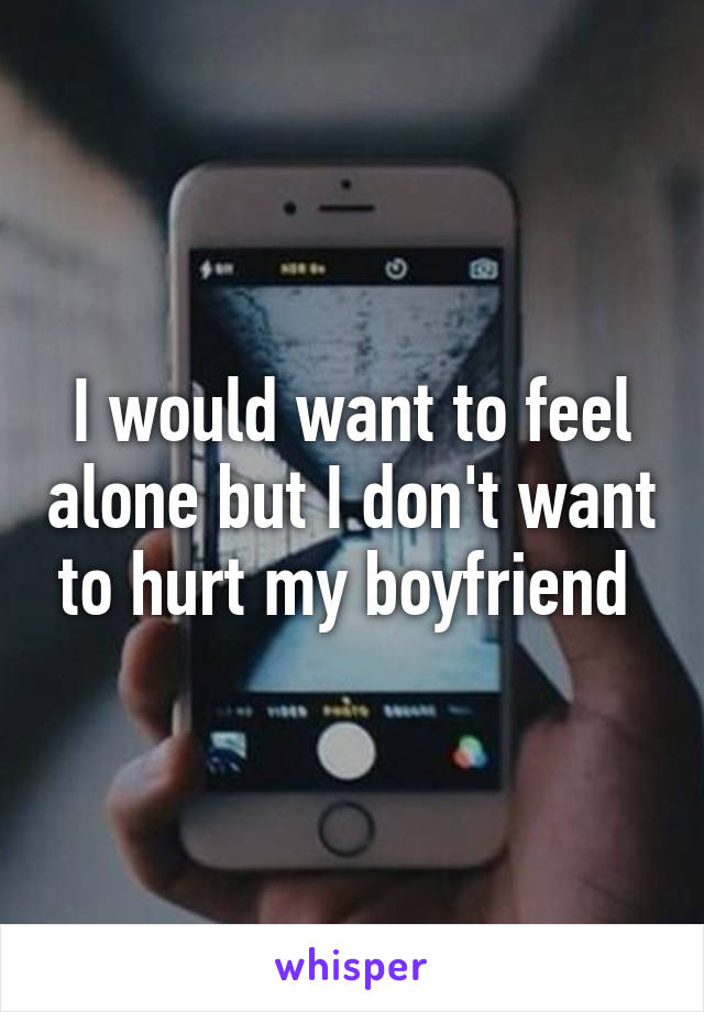 I would want to feel alone but I don't want to hurt my boyfriend 