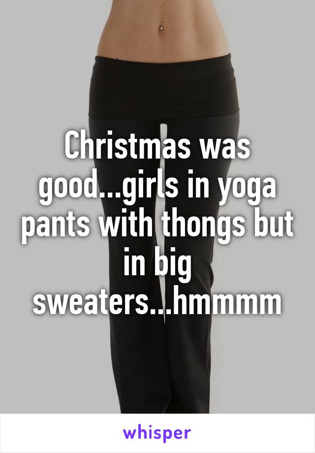 Christmas was good...girls in yoga pants with thongs but in big sweaters...hmmmm