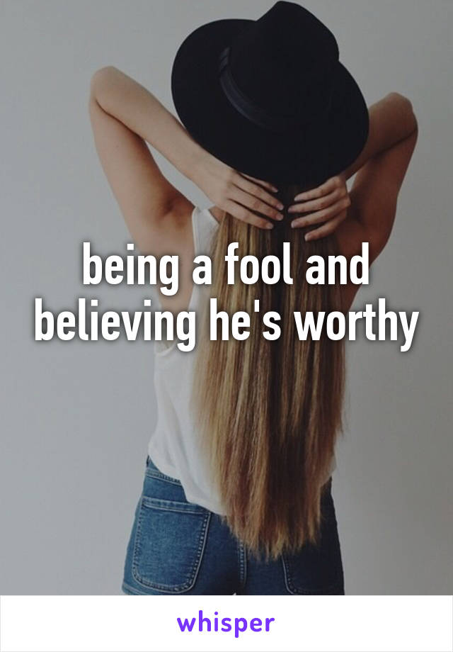 being a fool and believing he's worthy 