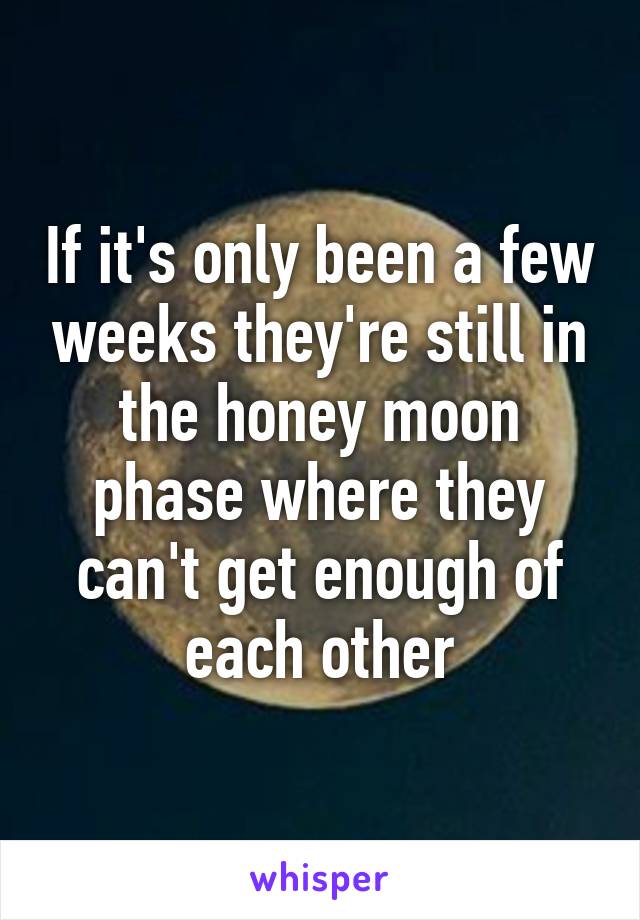 If it's only been a few weeks they're still in the honey moon phase where they can't get enough of each other