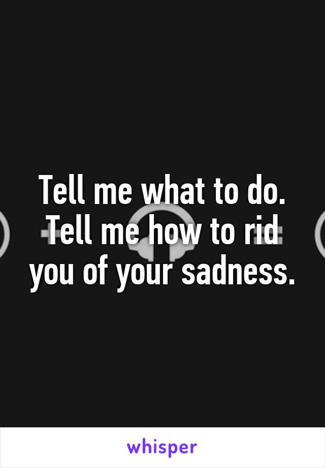 Tell me what to do.
Tell me how to rid you of your sadness.