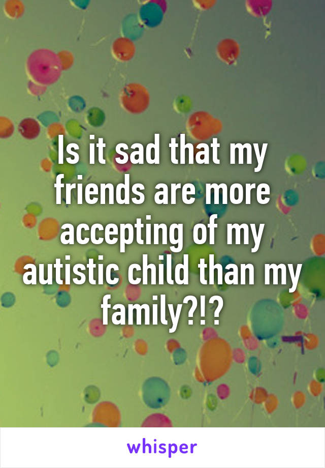 Is it sad that my friends are more accepting of my autistic child than my family?!?