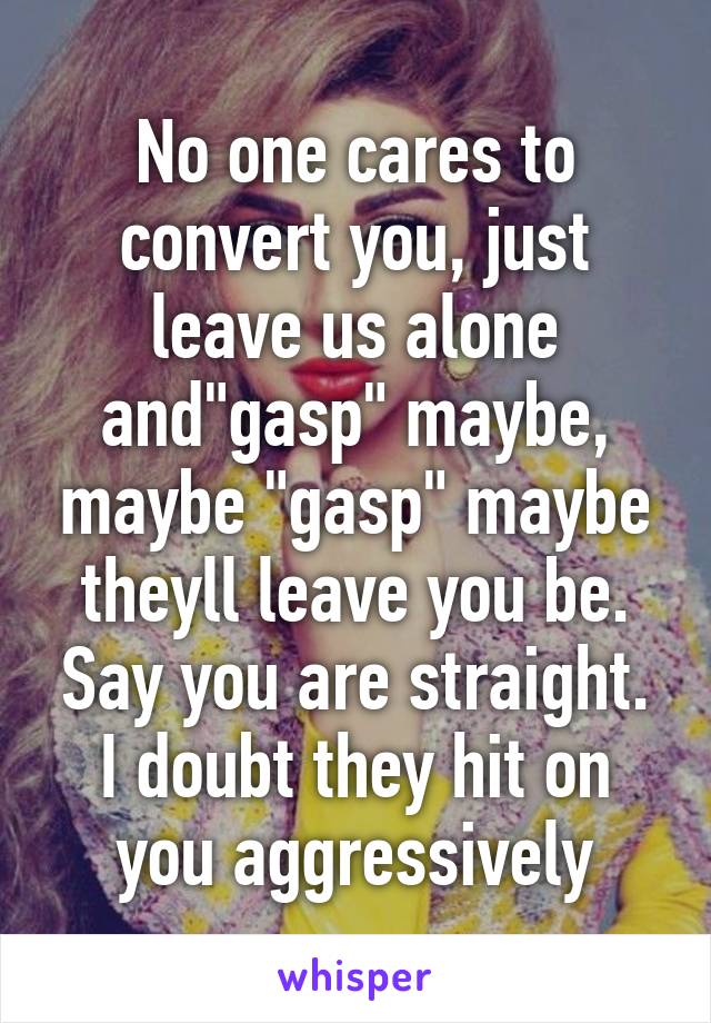 No one cares to convert you, just leave us alone and"gasp" maybe, maybe "gasp" maybe theyll leave you be. Say you are straight. I doubt they hit on you aggressively